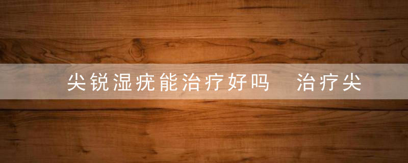 尖锐湿疣能治疗好吗 治疗尖锐湿疣注意事项